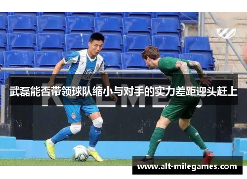 武磊能否带领球队缩小与对手的实力差距迎头赶上