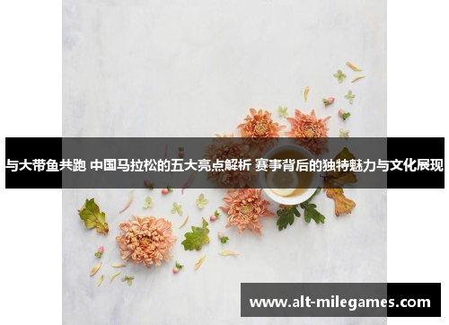与大带鱼共跑 中国马拉松的五大亮点解析 赛事背后的独特魅力与文化展现