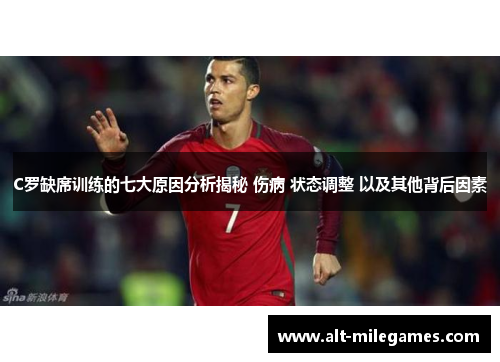 C罗缺席训练的七大原因分析揭秘 伤病 状态调整 以及其他背后因素