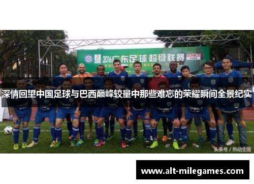 深情回望中国足球与巴西巅峰较量中那些难忘的荣耀瞬间全景纪实
